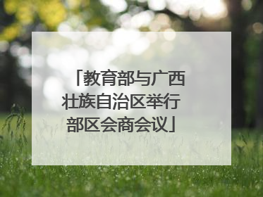 教育部与广西壮族自治区举行部区会商会议