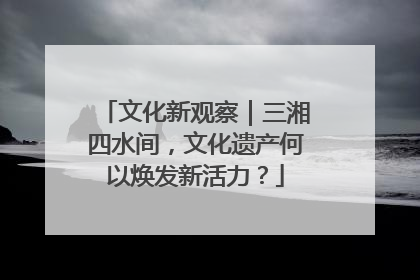 文化新观察|三湘四水间,文化遗产何以焕发新活力?