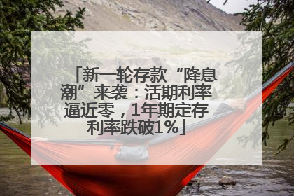 新一轮存款“降息潮”来袭：活期利率逼近零，1年期定存利率跌破1%