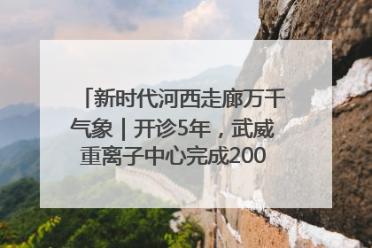 新时代河西走廊万千气象｜开诊5年，武威重离子中心完成2000余例患者治疗