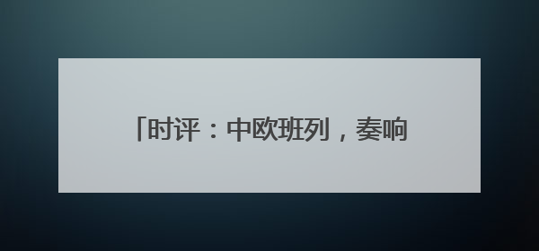 时评：中欧班列，奏响“开放合作”新乐章