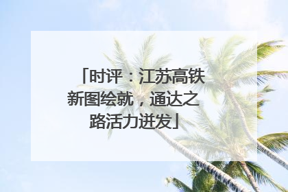时评：江苏高铁新图绘就，通达之路活力迸发