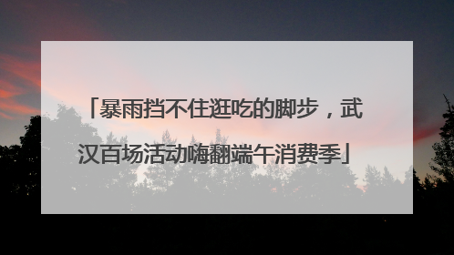 暴雨挡不住逛吃的脚步，武汉百场活动嗨翻端午消费季