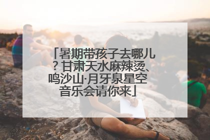 暑期带孩子去哪儿？甘肃天水麻辣烫、鸣沙山·月牙泉星空音乐会请你来
