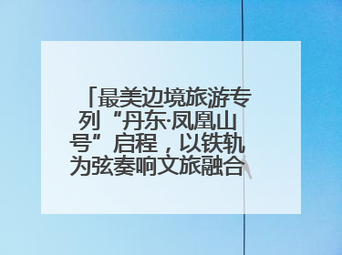 最美边境旅游专列“丹东·凤凰山号”启程，以铁轨为弦奏响文旅融合新乐章