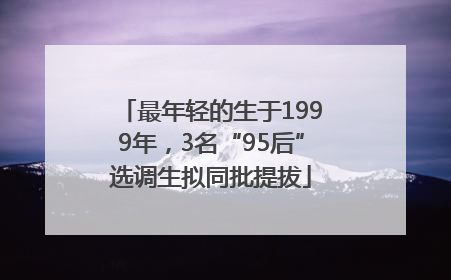最年轻的生于1999年，3名“95后”选调生拟同批提拔
