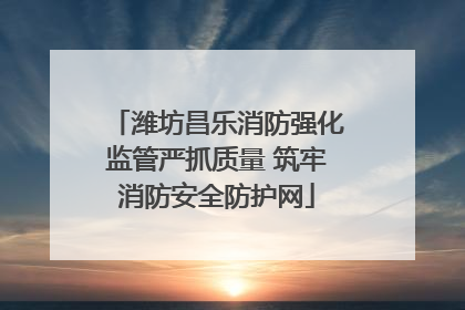 潍坊昌乐消防强化监管严抓质量 筑牢消防安全防护网