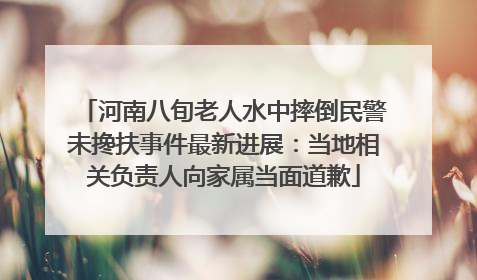 河南八旬老人水中摔倒民警未搀扶事件最新进展：当地相关负责人向家属当面道歉