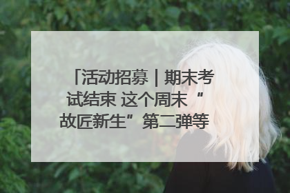 活动招募｜期末考试结束 这个周末“故匠新生”第二弹等着同学们来体验！