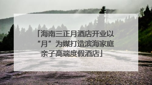 海南三正月酒店开业以“月”为媒打造滨海家庭亲子高端度假酒店