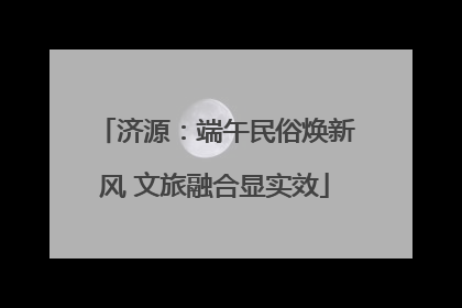 济源：端午民俗焕新风 文旅融合显实效
