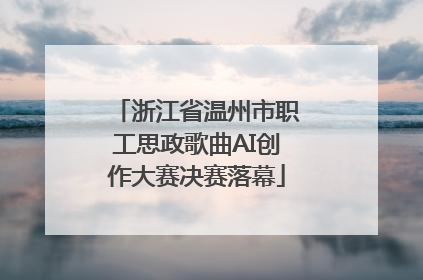 浙江省温州市职工思政歌曲AI创作大赛决赛落幕