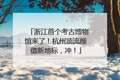 浙江首个考古博物馆来了！杭州顶流颜值新地标，冲！