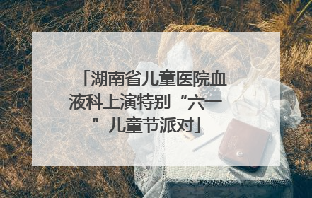 湖南省儿童医院血液科上演特别“六一”儿童节派对
