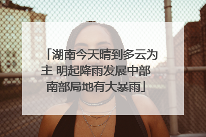 湖南今天晴到多云为主 明起降雨发展中部南部局地有大暴雨