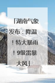 湖南气象发布：降温！特大暴雨！9级雷暴大风