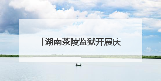 湖南茶陵监狱开展庆祝端午节系列活动