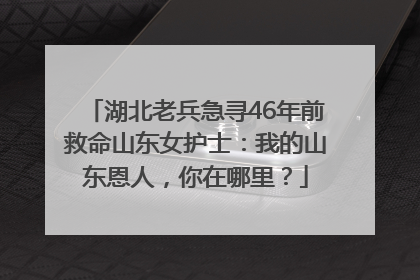 湖北老兵急寻46年前救命山东女护士：我的山东恩人，你在哪里？