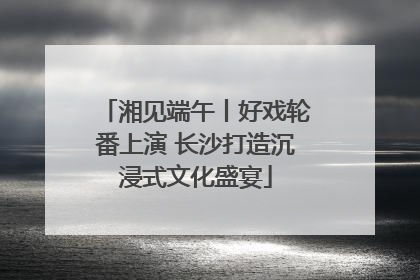 湘见端午丨好戏轮番上演 长沙打造沉浸式文化盛宴