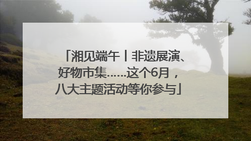 湘见端午丨非遗展演、好物市集……这个6月，八大主题活动等你参与