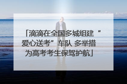 滴滴在全国多城组建“爱心送考”车队 多举措为高考考生保驾护航