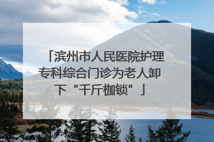 滨州市人民医院护理专科综合门诊为老人卸下“千斤枷锁”