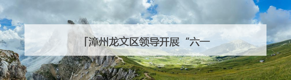 漳州龙文区领导开展“六一”慰问并检查高考备考工作