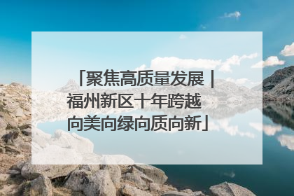 聚焦高质量发展｜福州新区十年跨越 向美向绿向质向新