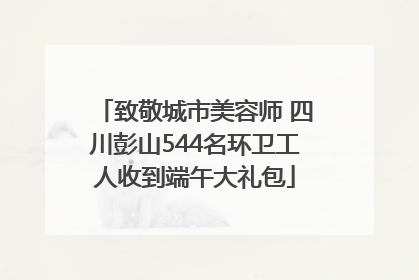 致敬城市美容师 四川彭山544名环卫工人收到端午大礼包