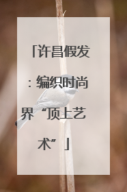 许昌假发：编织时尚界“顶上艺术”