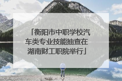 衡阳市中职学校汽车类专业技能抽查在湖南财工职院举行