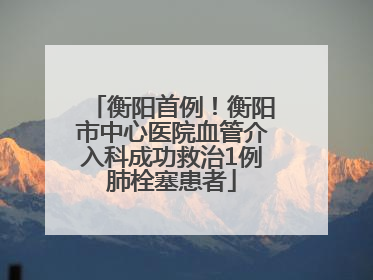 衡阳首例！衡阳市中心医院血管介入科成功救治1例肺栓塞患者