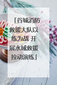 谷城消防救援大队以练为战 开展水域救援拉动演练