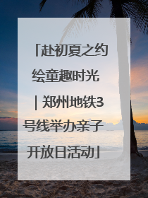 赴初夏之约 绘童趣时光｜郑州地铁3号线举办亲子开放日活动