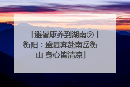 避暑康养到湖南②丨衡阳：盛夏奔赴南岳衡山 身心皆清凉