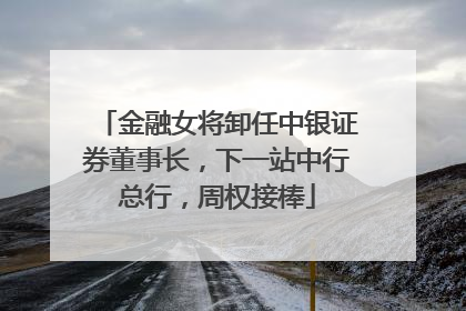 金融女将卸任中银证券董事长，下一站中行总行，周权接棒