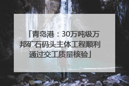 青岛港：30万吨级万邦矿石码头主体工程顺利通过交工质量核验