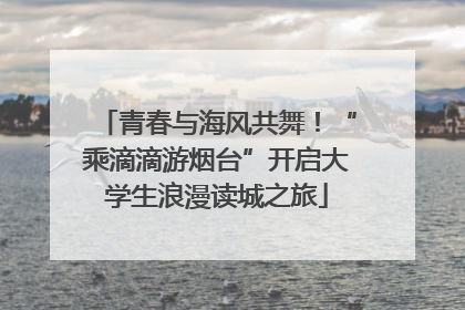 青春与海风共舞！“乘滴滴游烟台”开启大学生浪漫读城之旅