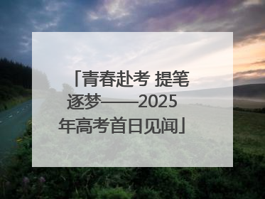 青春赴考 提笔逐梦——2025年高考首日见闻