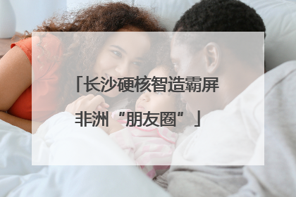 长沙硬核智造霸屏非洲“朋友圈”