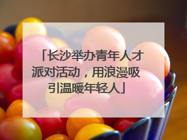 长沙举办青年人才派对活动，用浪漫吸引温暖年轻人