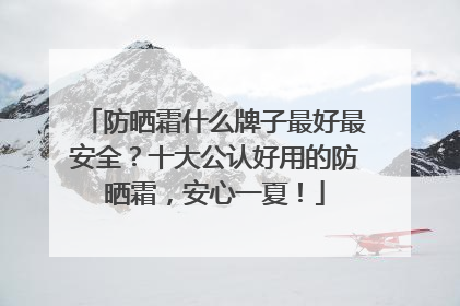 防晒霜什么牌子最好最安全？十大公认好用的防晒霜，安心一夏！