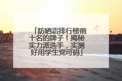 防晒霜排行榜前十名的牌子！揭秘实力派选手，实测好用学生党可码