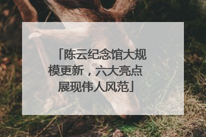 陈云纪念馆大规模更新，六大亮点展现伟人风范