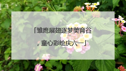 雏鹰展翅逐梦美育谷，童心彩绘庆六一