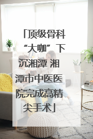 顶级骨科“大咖”下沉湘潭 湘潭市中医医院完成高精尖手术