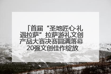 首届“圣地匠心·礼遇拉萨”拉萨游礼文创产品大赛决赛圆满落幕 20强文创佳作绽放雪域文化魅力