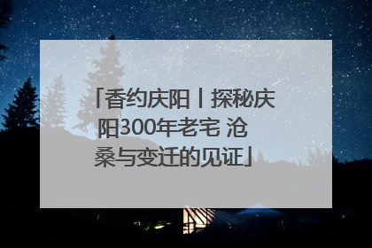 香约庆阳丨探秘庆阳300年老宅 沧桑与变迁的见证
