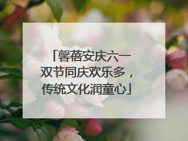 馨蓓安庆六一 双节同庆欢乐多，传统文化润童心