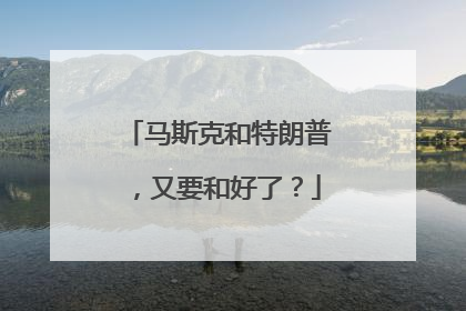 马斯克和特朗普，又要和好了？
